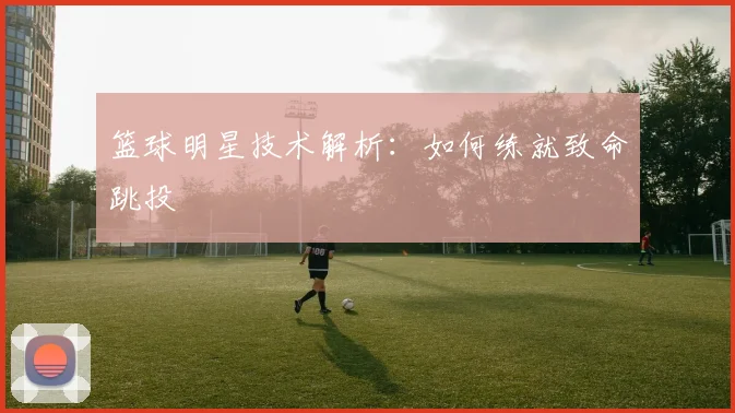 篮球明星技术解析：如何练就致命跳投