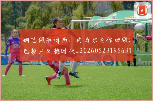 姆巴佩和梅西、内马尔合作回顾:巴黎三叉戟时代_20260523195631
