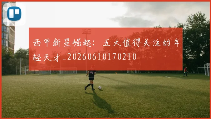 西甲新星崛起:五大值得关注的年轻天才_20260610170210