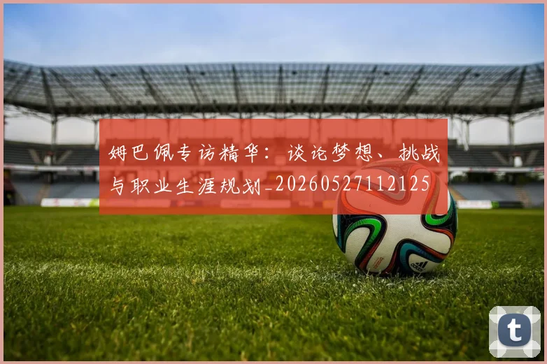 姆巴佩专访精华：谈论梦想、挑战与职业生涯规划_20260527112125
