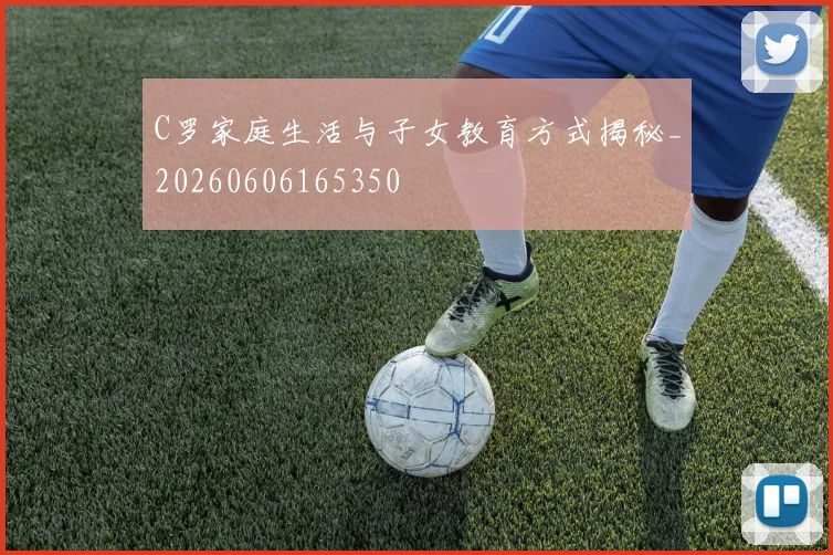 C罗家庭生活与子女教育方式揭秘_20260606165350