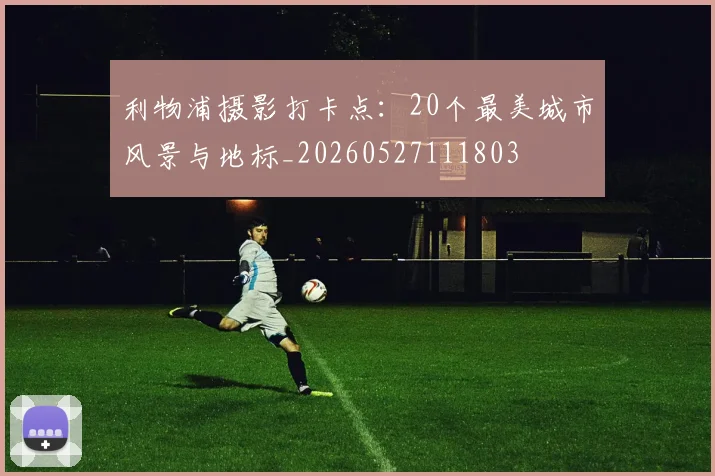 利物浦摄影打卡点:20个最美城市风景与地标_20260527111803