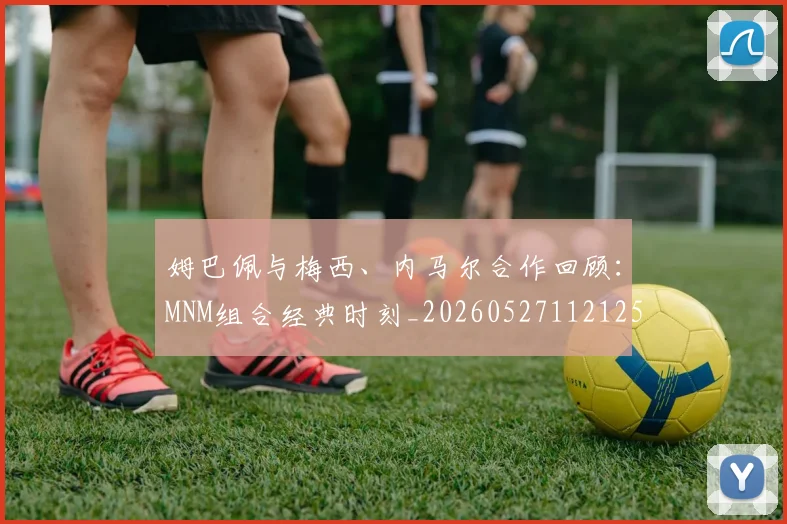 姆巴佩与梅西、内马尔合作回顾:MNM组合经典时刻_20260527112125