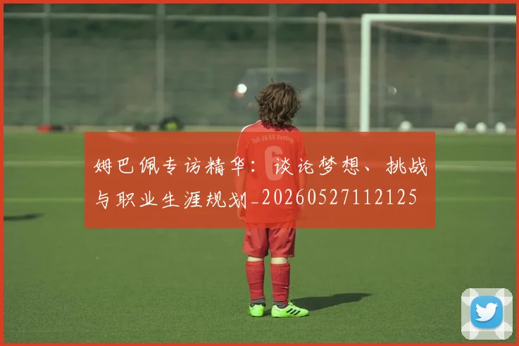 姆巴佩专访精华:谈论梦想、挑战与职业生涯规划_20260527112125