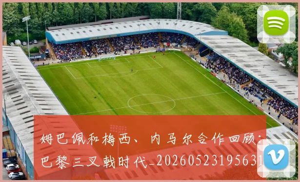 姆巴佩和梅西、内马尔合作回顾:巴黎三叉戟时代_20260523195631