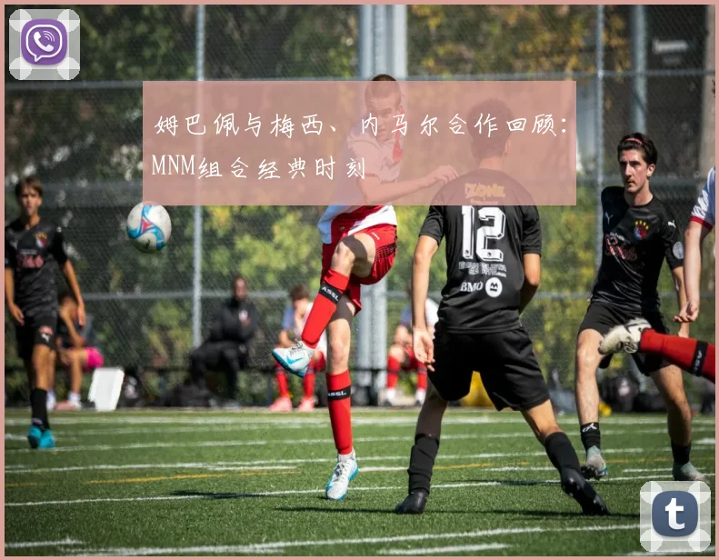姆巴佩与梅西、内马尔合作回顾:MNM组合经典时刻