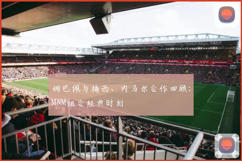 姆巴佩与梅西、内马尔合作回顾：MNM组合经典时刻